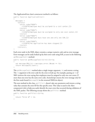 The ApplicationError class’s constructor method is as follows:
public function ApplicationError()
{
  messages =
    <errors>
       <error code="9000">
         <![CDATA[Employee must be assigned to a cost center.]]>
       </error>
       <error code="9001">
         <![CDATA[Employee must be assigned to only one cost center.]]>
       </error>
       <error code="9002">
         <![CDATA[Employee must have one and only one SSN.]]>
       </error>
       <error code="9999">
         <![CDATA[The application has been stopped.]]>
       </error>
    </errors>;
}

Each error node in the XML object contains a unique numeric code and an error message.
Error messages can be easily looked up by their error code using E4X, as seen in the following
getMessageText() method:
public function getMessageText(id:int):String
{
  var message:XMLList = messages.error.(@code == id);
  return message[0].text();
}

The getMessageText() method takes a single integer argument, id, and returns a string.
The id argument is the error code for the error to look up. For example, passing an id of
9001 retrieves the error saying that employees must be assigned to only one cost center. If
more than one error has the same error code, ActionScript returns the error message only for
the first result found (message[0] in the returned XMLList object).
The next method in this class, getTitle(), doesn’t take any parameters and returns a string
value that contains the error ID for this specific error. This value is used in the Alert
component’s title to help you easily identify the exact error that occurred during validation of
the XML packet. The following excerpt shows the getTitle() method:
public function getTitle():String
{
  return "Error #" + id;
}




282   Handling errors
 