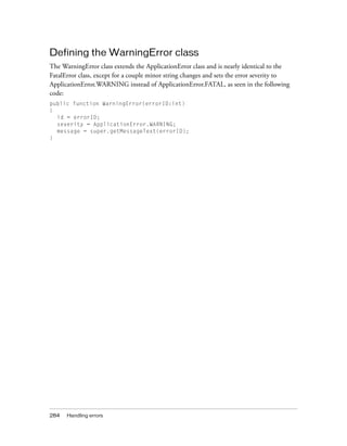 Defining the WarningError class
The WarningError class extends the ApplicationError class and is nearly identical to the
FatalError class, except for a couple minor string changes and sets the error severity to
ApplicationError.WARNING instead of ApplicationError.FATAL, as seen in the following
code:
public function WarningError(errorID:int)
{
  id = errorID;
  severity = ApplicationError.WARNING;
  message = super.getMessageText(errorID);
}




284   Handling errors
 