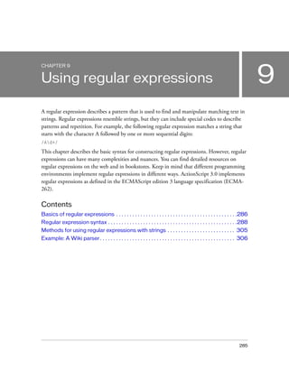 CHAPTER 9


Using regular expressions                                                                                                        9
A regular expression describes a pattern that is used to find and manipulate matching text in
strings. Regular expressions resemble strings, but they can include special codes to describe
patterns and repetition. For example, the following regular expression matches a string that
starts with the character A followed by one or more sequential digits:
/Ad+/

This chapter describes the basic syntax for constructing regular expressions. However, regular
expressions can have many complexities and nuances. You can find detailed resources on
regular expressions on the web and in bookstores. Keep in mind that different programming
environments implement regular expressions in different ways. ActionScript 3.0 implements
regular expressions as defined in the ECMAScript edition 3 language specification (ECMA-
262).

Contents
Basics of regular expressions . . . . . . . . . . . . . . . . . . . . . . . . . . . . . . . . . . . . . . . . . . . . .286
Regular expression syntax . . . . . . . . . . . . . . . . . . . . . . . . . . . . . . . . . . . . . . . . . . . . . . . .288
Methods for using regular expressions with strings . . . . . . . . . . . . . . . . . . . . . . . . . 305
Example: A Wiki parser . . . . . . . . . . . . . . . . . . . . . . . . . . . . . . . . . . . . . . . . . . . . . . . . . . 306




                                                                                                                        285
 