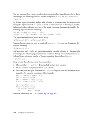 You can use quantifiers within parenthetical groupings that have quantifiers applied to them.
For example, the following quantifier matches strings such as word and word-word-word:
/w+(-w+)*/

By default, regular expressions perform what is known as greedy matching. Any subpattern in
the regular expression (such as .*) tries to match as many characters in the string as possible
before moving forward to the next part of the regular expression. For example, consider the
following regular expression and string:
var pattern:RegExp = /<p>.*</p>/;
str:String = "<p>Paragraph 1</p> <p>Paragraph 2</p>";

The regular expression matches the entire string:
<p>Paragraph 1</p> <p>Paragraph 2</p>

Suppose, however, that you want to match only one <p>...</p> grouping. You can do this
with the following:
<p>Paragraph 1</p>

Add a question mark (?) after any quantifier to change it to what is known as a lazy quantifier.
For example, the following regular expression, which uses the lazy *? quantifier, matches <p>
followed by the minimum number of characters possible (lazy), followed by </p>:
/<p>.*?</p>/

Keep in mind the following points about quantifiers:
■   The quantifiers {0} and {0,0} do not exclude an item from a match.
■   Do not combine multiple quantifiers, as in /abc+*/.
■   The dot (.) does not span lines unless the s (dotall) flag is set, even if it is followed by a *
    quantifier. For example, consider the following code:
    var str:String = "<p>Testn";
    str += "Multiline</p>";
    var re:RegExp = /<p>.*</p>/;
    trace(str.match(re)); // null;

    re = /<p>.*</p>/s;
    trace(str.match(re));
      // output: <p>Test
      //          Multiline</p>

For more information, see “The s (dotall) flag” on page 303.




296    Using regular expressions
 