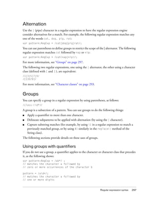 Alternation
Use the | (pipe) character in a regular expression to have the regular expression engine
consider alternatives for a match. For example, the following regular expression matches any
one of the words cat, dog, pig, rat:
var pattern:RegExp = /cat|dog|pig|rat/;

You can use parentheses to define groups to restrict the scope of the | alternator. The following
regular expression matches cat followed by nap or nip:
var pattern:RegExp = /cat(nap|nip)/;

For more information, see “Groups” on page 297.
The following two regular expressions, one using the | alternator, the other using a character
class (defined with [ and ] ), are equivalent:
/1|3|5|7|9/
/[13579]/

For more information, see “Character classes” on page 293.


Groups
You can specify a group in a regular expression by using parentheses, as follows:
/class-(d*)/

A group is a subsection of a pattern. You can use groups to do the following things:
■   Apply a quantifier to more than one character.
■   Delineate subpatterns to be applied with alternation (by using the | character).
■   Capture substring matches (for example, by using 1 in a regular expression to match a
    previously matched group, or by using $1 similarly in the replace() method of the
    String class).
The following sections provide details on these uses of groups.

Using groups with quantifiers
If you do not use a group, a quantifier applies to the character or character class that precedes
it, as the following shows:
var pattern:RegExp = /ab*/ ;
// matches the character a followed by
// zero or more occurrences of the character b

pattern = /ad+/;
// matches the character a followed by
// one or more digits



                                                                  Regular expression syntax   297
 
