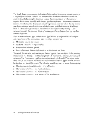 The simple data types represent a single piece of information: for example, a single number or
a single sequence of text. However, the majority of the data types defined in ActionScript
could be described as complex data types, because they represent a set of values grouped
together. For example, a variable with the data type Date represents a single value—a moment
in time. Nevertheless, that date value is actually represented as several values: the day, month,
year, hours, minutes, seconds, and so on, all of which are individual numbers. So while we
think of a date as a single value (and we can treat it as a single value by creating a Date
variable), internally the computer thinks of it as a group of several values that, put together,
define a single date.
Most of the built-in data types, as well as data types defined by programmers, are complex
data types. Some of the complex data types you might recognize are:
■    MovieClip: a movie clip symbol
■    TextField: a dynamic or input text field
■    SimpleButton: a button symbol
■    Date: information about a single moment in time (a date and time)
Two words that are often used as synonyms for data type are class and object. A class is simply
the definition of a data type—it’s like a template for all objects of the data type, like saying “all
variables of the Example data type have these characteristics: A, B, and C.” An object, on the
other hand, is just an actual instance of a class; a variable whose data type is MovieClip could
be described as a MovieClip object. The following are different ways of saying the same thing:
■    The data type of the variable myVariable is Number.
■    The variable myVariable is a Number instance.
■    The variable myVariable is a Number object.
■    The variable myVariable is an instance of the Number class.




30     Getting started with ActionScript
 