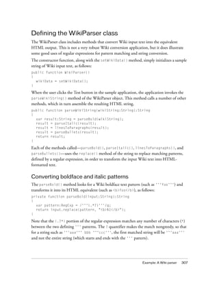 Defining the WikiParser class
The WikiParser class includes methods that convert Wiki input text into the equivalent
HTML output. This is not a very robust Wiki conversion application, but it does illustrate
some good uses of regular expressions for pattern matching and string conversion.
The constructor function, along with the setWikiData() method, simply initializes a sample
string of Wiki input text, as follows:
public function WikiParser()
{
  wikiData = setWikiData();
}

When the user clicks the Test button in the sample application, the application invokes the
parseWikiString() method of the WikiParser object. This method calls a number of other
methods, which in turn assemble the resulting HTML string.
public function parseWikiString(wikiString:String):String
{
  var result:String = parseBold(wikiString);
  result = parseItalic(result);
  result = linesToParagraphs(result);
  result = parseBullets(result);
  return result;
}

Each of the methods called—parseBold(), parseItalic(), linesToParagraphs(), and
parseBullets()—uses the replace() method of the string to replace matching patterns,
defined by a regular expression, in order to transform the input Wiki text into HTML-
formatted text.

Converting boldface and italic patterns
The parseBold() method looks for a Wiki boldface text pattern (such as '''foo''') and
transforms it into its HTML equivalent (such as <b>foo</b>), as follows:
private function parseBold(input:String):String
{
  var pattern:RegExp = /'''(.*?)'''/g;
  return input.replace(pattern, "<b>$1</b>");
}

Note that the (.?*) portion of the regular expression matches any number of characters (*)
between the two defining ''' patterns. The ? quantifier makes the match nongreedy, so that
for a string such as '''aaa''' bbb '''ccc''', the first matched string will be '''aaa'''
and not the entire string (which starts and ends with the ''' pattern).




                                                                 Example: A Wiki parser   307
 