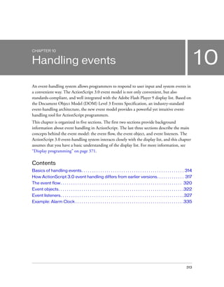 CHAPTER 10


Handling events                                                                                                                            10
An event-handling system allows programmers to respond to user input and system events in
a convenient way. The ActionScript 3.0 event model is not only convenient, but also
standards-compliant, and well integrated with the Adobe Flash Player 9 display list. Based on
the Document Object Model (DOM) Level 3 Events Specification, an industry-standard
event-handling architecture, the new event model provides a powerful yet intuitive event-
handling tool for ActionScript programmers.
This chapter is organized in five sections. The first two sections provide background
information about event handling in ActionScript. The last three sections describe the main
concepts behind the event model: the event flow, the event object, and event listeners. The
ActionScript 3.0 event-handling system interacts closely with the display list, and this chapter
assumes that you have a basic understanding of the display list. For more information, see
“Display programming” on page 371.

Contents
Basics of handling events. . . . . . . . . . . . . . . . . . . . . . . . . . . . . . . . . . . . . . . . . . . . . . . . . 314
How ActionScript 3.0 event handling differs from earlier versions. . . . . . . . . . . . . 317
The event flow . . . . . . . . . . . . . . . . . . . . . . . . . . . . . . . . . . . . . . . . . . . . . . . . . . . . . . . . . . 320
Event objects. . . . . . . . . . . . . . . . . . . . . . . . . . . . . . . . . . . . . . . . . . . . . . . . . . . . . . . . . . . .322
Event listeners. . . . . . . . . . . . . . . . . . . . . . . . . . . . . . . . . . . . . . . . . . . . . . . . . . . . . . . . . . . 327
Example: Alarm Clock . . . . . . . . . . . . . . . . . . . . . . . . . . . . . . . . . . . . . . . . . . . . . . . . . . . .335




                                                                                                                                   313
 