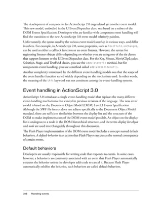 The development of components for ActionScript 2.0 engendered yet another event model.
This new model, embodied in the UIEventDispatcher class, was based on a subset of the
DOM Events Specification. Developers who are familiar with component event handling will
find the transition to the new ActionScript 3.0 event model relatively painless.
Unfortunately, the syntax used by the various event models overlap in various ways, and differ
in others. For example, in ActionScript 2.0, some properties, such as TextField.onChanged,
can be used as either a callback function or an event listener. However, the syntax for
registering listener objects differs depending on whether you are using one of the six classes
that support listeners or the UIEventDispatcher class. For the Key, Mouse, MovieClipLoader,
Selection, Stage, and TextField classes, you use the addListener() method, but for
components event handling, you use a method called addEventListener().
Another complexity introduced by the different event-handling models was that the scope of
the event handler function varied widely depending on the mechanism used. In other words,
the meaning of the this keyword was not consistent among the event-handling systems.


Event handling in ActionScript 3.0
ActionScript 3.0 introduces a single event-handling model that replaces the many different
event-handling mechanisms that existed in previous versions of the language. The new event
model is based on the Document Object Model (DOM) Level 3 Events Specification.
Although the SWF file format does not adhere specifically to the Document Object Model
standard, there are sufficient similarities between the display list and the structure of the
DOM to make implementation of the DOM event model possible. An object on the display
list is analogous to a node in the DOM hierarchical structure, and the terms display list object
and node are used interchangeably throughout this discussion.
The Flash Player implementation of the DOM event model includes a concept named default
behaviors. A default behavior is an action that Flash Player executes as the normal consequence
of certain events.

Default behaviors
Developers are usually responsible for writing code that responds to events. In some cases,
however, a behavior is so commonly associated with an event that Flash Player automatically
executes the behavior unless the developer adds code to cancel it. Because Flash Player
automatically exhibits the behavior, such behaviors are called default behaviors.




318   Handling events
 