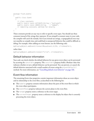package flash.events
{
  public class Event
  {
    // class constants
    public static const ACTIVATE:String = "activate";
    public static const ADDED:String    = "added";
    // remaining constants omitted for brevity
  }
}

These constants provide an easy way to refer to specific event types. You should use these
constants instead of the strings they represent. If you misspell a constant name in your code,
the compiler will catch the mistake, but if you instead use strings, a typographical error may
not manifest at compile time and could lead to unexpected behavior that could be difficult to
debug. For example, when adding an event listener, use the following code:
myDisplayObject.addEventListener(MouseEvent.CLICK, clickHandler);

rather than:
myDisplayObject.addEventListener("click", clickHandler);


Default behavior information
Your code can check whether the default behavior for any given event object can be prevented
by accessing the cancelable property. The cancelable property holds a Boolean value that
indicates whether or not a default behavior can be prevented. You can prevent, or cancel, the
default behavior associated with a small number of events using the preventDefault()
method. For more information, see “Cancelling default event behavior” on page 326.

Event flow information
The remaining Event class properties contain important information about an event object
and its relationship to the event flow, as described in the following list:
■   The bubbles property contains information about the parts of the event flow in which
    the event object participates.
■   The eventPhase property indicates the current phase in the event flow.
■   The target property stores a reference to the event target.
■   The currentTarget property stores a reference to the display list object that is currently
    processing the event object.




                                                                           Event objects   323
 