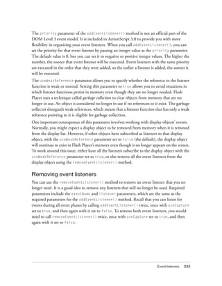 The priority parameter of the addEventListener() method is not an official part of the
DOM Level 3 event model. It is included in ActionScript 3.0 to provide you with more
flexibility in organizing your event listeners. When you call addEventListener(), you can
set the priority for that event listener by passing an integer value as the priority parameter.
The default value is 0, but you can set it to negative or positive integer values. The higher the
number, the sooner that event listener will be executed. Event listeners with the same priority
are executed in the order that they were added, so the earlier a listener is added, the sooner it
will be executed.
The useWeakReference parameter allows you to specify whether the reference to the listener
function is weak or normal. Setting this parameter to true allows you to avoid situations in
which listener functions persist in memory even though they are no longer needed. Flash
Player uses a technique called garbage collection to clear objects from memory that are no
longer in use. An object is considered no longer in use if no references to it exist. The garbage
collector disregards weak references, which means that a listener function that has only a weak
reference pointing to it is eligible for garbage collection.
One important consequence of this parameter involves working with display objects’ events.
Normally, you might expect a display object to be removed from memory when it is removed
from the display list. However, if other objects have subscribed as listeners to that display
object, with the useWeakReference parameter set to false (the default), the display object
will continue to exist in Flash Player’s memory even though it no longer appears on the screen.
To work around this issue, either have all the listeners subscribe to the display object with the
useWeakReference parameter set to true, or else remove all the event listeners from the
display object using the removeEventListener() method.

Removing event listeners
You can use the removeEventListener() method to remove an event listener that you no
longer need. It is a good idea to remove any listeners that will no longer be used. Required
parameters include the eventName and listener parameters, which are the same as the
required parameters for the addEventListener() method. Recall that you can listen for
events during all event phases by calling addEventListener() twice, once with useCapture
set to true, and then again with it set to false. To remove both event listeners, you would
need to call removeEventListener() twice, once with useCapture set to true, and then
again with it set to false.




                                                                             Event listeners   333
 