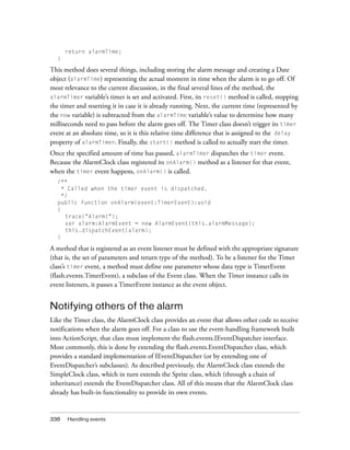 return alarmTime;
  }

This method does several things, including storing the alarm message and creating a Date
object (alarmTime) representing the actual moment in time when the alarm is to go off. Of
most relevance to the current discussion, in the final several lines of the method, the
alarmTimer variable’s timer is set and activated. First, its reset() method is called, stopping
the timer and resetting it in case it is already running. Next, the current time (represented by
the now variable) is subtracted from the alarmTime variable’s value to determine how many
milliseconds need to pass before the alarm goes off. The Timer class doesn’t trigger its timer
event at an absolute time, so it is this relative time difference that is assigned to the delay
property of alarmTimer. Finally, the start() method is called to actually start the timer.
Once the specified amount of time has passed, alarmTimer dispatches the timer event.
Because the AlarmClock class registered its onAlarm() method as a listener for that event,
when the timer event happens, onAlarm() is called.
  /**
    * Called when the timer event is dispatched.
    */
  public function onAlarm(event:TimerEvent):void
  {
     trace("Alarm!");
     var alarm:AlarmEvent = new AlarmEvent(this.alarmMessage);
     this.dispatchEvent(alarm);
  }

A method that is registered as an event listener must be defined with the appropriate signature
(that is, the set of parameters and return type of the method). To be a listener for the Timer
class’s timer event, a method must define one parameter whose data type is TimerEvent
(flash.events.TimerEvent), a subclass of the Event class. When the Timer instance calls its
event listeners, it passes a TimerEvent instance as the event object.


Notifying others of the alarm
Like the Timer class, the AlarmClock class provides an event that allows other code to receive
notifications when the alarm goes off. For a class to use the event-handling framework built
into ActionScript, that class must implement the flash.events.IEventDispatcher interface.
Most commonly, this is done by extending the flash.events.EventDispatcher class, which
provides a standard implementation of IEventDispatcher (or by extending one of
EventDispatcher’s subclasses). As described previously, the AlarmClock class extends the
SimpleClock class, which in turn extends the Sprite class, which (through a chain of
inheritance) extends the EventDispatcher class. All of this means that the AlarmClock class
already has built-in functionality to provide its own events.


338   Handling events
 