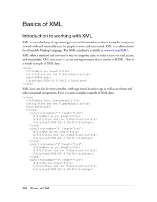 Basics of XML

Introduction to working with XML
XML is a standard way of representing structured information so that it is easy for computers
to work with and reasonably easy for people to write and understand. XML is an abbreviation
for eXtensible Markup Language. The XML standard is available at www.w3.org/XML/.
XML offers a standard and convenient way to categorize data, to make it easier to read, access,
and manipulate. XML uses a tree structure and tag structure that is similar to HTML. Here is
a simple example of XML data:
<song>
  <title>What you know?</title>
  <artist>Steve and the flubberblubs</artist>
  <year>1989</year>
  <lastplayed>2006-10-17-08:31</lastplayed>
</song>

XML data can also be more complex, with tags nested in other tags as well as attributes and
other structural components. Here is a more complex example of XML data:
<album>
  <title>Questions, unanswered</title>
  <artist>Steve and the flubberblubs</artist>
  <year>1989</year>
  <tracks>
    <song tracknumber="1" length="4:05">
       <title>What do you know?</title>
       <artist>Steve and the flubberblubs</artist>
       <lastplayed>2006-10-17-08:31</lastplayed>
    </song>
    <song tracknumber="2" length="3:45">
       <title>Who do you know?</title>
       <artist>Steve and the flubberblubs</artist>
       <lastplayed>2006-10-17-08:35</lastplayed>
    </song>
    <song tracknumber="3" length="5:14">
       <title>When do you know?</title>
       <artist>Steve and the flubberblubs</artist>
       <lastplayed>2006-10-17-08:39</lastplayed>
    </song>
    <song tracknumber="4" length="4:19">
       <title>Do you know?</title>
       <artist>Steve and the flubberblubs</artist>
       <lastplayed>2006-10-17-08:44</lastplayed>




344   Working with XML
 