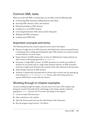 Common XML tasks
When you work with XML in ActionScript, you are likely to do the following tasks:
■    Constructing XML documents (adding elements and values)
■    Accessing XML elements, values, and attributes
■    Filtering (searching in) XML elements
■    Looping over a set of XML elements
■    Converting data between XML classes and the String class
■    Working with XML namespaces
■    Loading external XML files


Important concepts and terms
The following reference list contains important terms used in this chapter:
■    Element: A single item in an XML document, identified as the content contained between
     a starting tag and an ending tag (including the tags). XML elements can contain text data
     or other elements, or can be empty.
■    Empty element: An XML element that contains no child elements. Empty elements are
     often written as self-closing tags (such as <element/>).
■    Document: A single XML structure. An XML document can contain any number of
     elements (or can consist only of a single empty element); however, an XML document
     must have a single top-level element that contains all the other elements in the document.
■    Node: Another name for an XML element.
■    Attribute: A named value associated with an element that is written into the opening tag
     of the element in attributename="value" format, rather than being written as a
     separate child element nested inside the element.


Working through in-chapter examples
As you’re working through the chapter, you may want to test some of the example code
listings for yourself. Essentially all the code listings in this chapter already include the
appropriate trace() function call. To test the code listings in this chapter:
1.   Create an empty Flash document.
2.   Select a keyframe in the timeline.
3.   Open the Actions panel and copy the code listing into the Script pane.
4.   Run the program using Control > Test Movie.



                                                                              Basics of XML    347
 