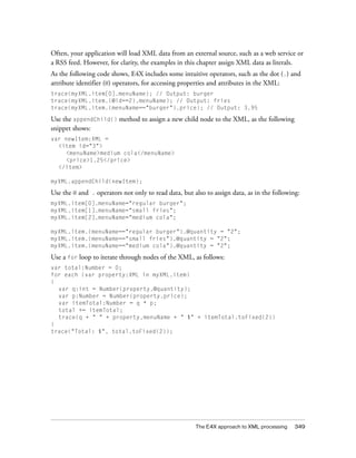 Often, your application will load XML data from an external source, such as a web service or
a RSS feed. However, for clarity, the examples in this chapter assign XML data as literals.
As the following code shows, E4X includes some intuitive operators, such as the dot (.) and
attribute identifier (@) operators, for accessing properties and attributes in the XML:
trace(myXML.item[0].menuName); // Output: burger
trace(myXML.item.(@id==2).menuName); // Output: fries
trace(myXML.item.(menuName=="burger").price); // Output: 3.95

Use the appendChild() method to assign a new child node to the XML, as the following
snippet shows:
var newItem:XML =
  <item id="3">
    <menuName>medium cola</menuName>
    <price>1.25</price>
  </item>

myXML.appendChild(newItem);

Use the @ and   .   operators not only to read data, but also to assign data, as in the following:
myXML.item[0].menuName="regular burger";
myXML.item[1].menuName="small fries";
myXML.item[2].menuName="medium cola";

myXML.item.(menuName=="regular burger").@quantity = "2";
myXML.item.(menuName=="small fries").@quantity = "2";
myXML.item.(menuName=="medium cola").@quantity = "2";

Use a for loop to iterate through nodes of the XML, as follows:
var total:Number = 0;
for each (var property:XML in myXML.item)
{
  var q:int = Number(property.@quantity);
  var p:Number = Number(property.price);
  var itemTotal:Number = q * p;
  total += itemTotal;
  trace(q + " " + property.menuName + " $" + itemTotal.toFixed(2))
}
trace("Total: $", total.toFixed(2));




                                                         The E4X approach to XML processing     349
 