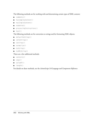 The following methods are for working with and determining certain types of XML content:
■   comments()
■   hasComplexContent()
■   hasSimpleContent()
■   nodeKind()
■   processingInstructions()
■   text()

The following methods are for conversion to strings and for formatting XML objects:
■   defaultSettings()
■   setSettings()
■   settings()
■   normalize()
■   toString()
■   toXMLString()

There are a few additional methods:
■   contains()
■   copy()
■   valueOf()
■   length()

For details on these methods, see the ActionScript 3.0 Language and Components Reference.




352   Working with XML
 