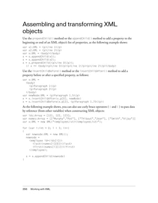 Assembling and transforming XML
objects
Use the prependChild() method or the appendChild() method to add a property to the
beginning or end of an XML object’s list of properties, as the following example shows:
var x1:XML = <p>Line 1</p>
var x2:XML = <p>Line 2</p>
var x:XML = <body></body>
x = x.appendChild(x1);
x = x.appendChild(x2);
x = x.prependChild(<p>Line 0</p>);
  // x == <body><p>Line 0</p><p>Line 1</p><p>Line 2</p></body>

Use the insertChildBefore() method or the insertChildAfter() method to add a
property before or after a specified property, as follows:
var x:XML =
  <body>
    <p>Paragraph 1</p>
    <p>Paragraph 2</p>
  </body>
var newNode:XML = <p>Paragraph 1.5</p>
x = x.insertChildAfter(x.p[0], newNode)
x = x.insertChildBefore(x.p[2], <p>Paragraph 1.75</p>)

As the following example shows, you can also use curly brace operators ( { and } ) to pass data
by reference (from other variables) when constructing XML objects:
var ids:Array = [121, 122, 123];
var names:Array = [["Murphy","Pat"], ["Thibaut","Jean"], ["Smith","Vijay"]]
var x:XML = new XML("<employeeList></employeeList>");

for (var i:int = 0; i < 3; i++)
{
  var newnode:XML = new XML();
  newnode =
    <employee id={ids[i]}>
       <last>{names[i][0]}</last>
       <first>{names[i][1]}</first>
    </employee>;

    x = x.appendChild(newnode)
}




356    Working with XML
 