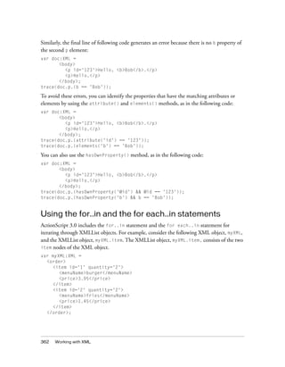 Similarly, the final line of following code generates an error because there is no b property of
the second p element:
var doc:XML =
       <body>
         <p id='123'>Hello, <b>Bob</b>.</p>
         <p>Hello.</p>
       </body>;
trace(doc.p.(b == 'Bob'));

To avoid these errors, you can identify the properties that have the matching attributes or
elements by using the attribute() and elements() methods, as in the following code:
var doc:XML =
       <body>
         <p id='123'>Hello, <b>Bob</b>.</p>
         <p>Hello.</p>
       </body>;
trace(doc.p.(attribute('id') == '123'));
trace(doc.p.(elements('b') == 'Bob'));

You can also use the hasOwnProperty() method, as in the following code:
var doc:XML =
       <body>
         <p id='123'>Hello, <b>Bob</b>.</p>
         <p>Hello.</p>
       </body>;
trace(doc.p.(hasOwnProperty('@id') && @id == '123'));
trace(doc.p.(hasOwnProperty('b') && b == 'Bob'));


Using the for..in and the for each..in statements
ActionScript 3.0 includes the for..in statement and the for each..in statement for
iterating through XMLList objects. For example, consider the following XML object, myXML,
and the XMLList object, myXML.item. The XMLList object, myXML.item, consists of the two
item nodes of the XML object.
var myXML:XML =
  <order>
    <item id='1' quantity='2'>
       <menuName>burger</menuName>
       <price>3.95</price>
    </item>
    <item id='2' quantity='2'>
       <menuName>fries</menuName>
       <price>1.45</price>
    </item>
  </order>;




362   Working with XML
 