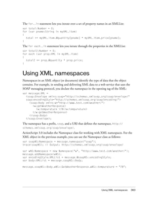 The for..in statement lets you iterate over a set of property names in an XMLList:
var total:Number = 0;
for (var pname:String in myXML.item)
{
  total += myXML.item.@quantity[pname] * myXML.item.price[pname];
}

The for   each..in   statement lets you iterate through the properties in the XMLList:
var total2:Number = 0;
for each (var prop:XML in myXML.item)
{
  total2 += prop.@quantity * prop.price;
}



Using XML namespaces
Namespaces in an XML object (or document) identify the type of data that the object
contains. For example, in sending and delivering XML data to a web service that uses the
SOAP messaging protocol, you declare the namespace in the opening tag of the XML:
var message:XML =
  <soap:Envelope xmlns:soap="http://schemas.xmlsoap.org/soap/envelope/"
  soap:encodingStyle="http://schemas.xmlsoap.org/soap/encoding/">
    <soap:Body xmlns:w="http://www.test.com/weather/">
       <w:getWeatherResponse>
         <w:tempurature >78</w:tempurature>
       </w:getWeatherResponse>
    </soap:Body>
  </soap:Envelope>;

The namespace has a prefix, soap, and a URI that defines the namespace, http://
schemas.xmlsoap.org/soap/envelope/.

ActionScript 3.0 includes the Namespace class for working with XML namespaces. For the
XML object in the previous example, you can use the Namespace class as follows:
var soapNS:Namespace = message.namespace("soap");
trace(soapNS); // Output: http://schemas.xmlsoap.org/soap/envelope/

var wNS:Namespace = new Namespace("w", "http://www.test.com/weather/");
message.addNamespace(wNS);
var encodingStyle:XMLList = message.@soapNS::encodingStyle;
var body:XMLList = message.soapNS::Body;

message.soapNS::Body.wNS::GetWeatherResponse.wNS::tempurature = "78";




                                                                  Using XML namespaces     363
 