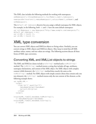 The XML class includes the following methods for working with namespaces:
addNamespace(), inScopeNamespaces(), localName(), name(), namespace(),
namespaceDeclarations(), removeNamespace(), setLocalName(), setName(), and
setNamespace().

The default xml namespace directive lets you assign a default namespace for XML objects.
For example, in the following, both x1 and x2 have the same default namespace:
var ns1:Namespace = new Namespace("http://www.example.com/namespaces/");
default xml namespace = ns1;
var x1:XML = <test1 />;
var x2:XML = <test2 />;



XML type conversion
You can convert XML objects and XMLList objects to String values. Similarly, you can
convert strings to XML objects and XMLList objects. Also, keep in mind that all XML
attribute values, names, and text values are strings. The following sections discuss all these
forms of XML type conversion.


Converting XML and XMLList objects to strings
The XML and XMLList classes include a toString() method and a toXMLString()
method. The toXMLString() method returns a string that includes all tags, attributes,
namespace declarations, and content of the XML object. For XML objects with complex
content (child elements), the toString() method does exactly the same as the
toXMLString() method. For XML objects with simple content (those that contain only one
text element), the toString() method returns only the text content of the element, as the
following example shows:
var myXML:XML =
  <order>
    <item id='1' quantity='2'>
       <menuName>burger</menuName>
       <price>3.95</price>
    </item>
  <order>;

trace(myXML.item[0].menuName.toXMLString());
  // <menuName>burger</menuName>
trace(myXML.item[0].menuName.toString());
  // burger




364   Working with XML
 