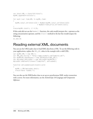 var total:XML = <total>0</total>;
myXML.appendChild(total);

for each (var item:XML in myXML.item)
{
  myXML.total.children()[0] = Number(myXML.total.children()[0])
                           + Number(item.price.children()[0]);
}
trace(myXML.total); // 4.35;

If this code did not use the Number() function, the code would interpret the + operator as the
string concatenation operator, and the trace() method in the last line would output the
following:
01.003.95



Reading external XML documents
You can use the URLLoader class to load XML data from a URL. To use the following code in
your applications, replace the XML_URL value in the example with a valid URL:
var myXML:XML = new XML();
var XML_URL:String = "http://www.example.com/Sample3.xml";
var myXMLURL:URLRequest = new URLRequest(XML_URL);
var myLoader:URLLoader = new URLLoader(myXMLURL);
myLoader.addEventListener("complete", xmlLoaded);

function xmlLoaded(event:Event):void
{
  myXML = XML(myLoader.data);
  trace("Data loaded.");
}

You can also use the XMLSocket class to set up an asynchronous XML socket connection
with a server. For more information, see the ActionScript 3.0 Language and Components
Reference.




366   Working with XML
 