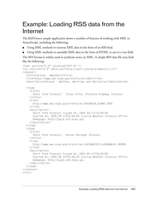 Example: Loading RSS data from the
Internet
The RSSViewer sample application shows a number of features of working with XML in
ActionScript, including the following:
■   Using XML methods to traverse XML data in the form of an RSS feed.
■   Using XML methods to assemble XML data in the form of HTML to use in a text field.
The RSS format is widely used to syndicate news via XML. A simple RSS data file may look
like the following:
<?xml version="1.0" encoding="UTF-8" ?>
<rss version="2.0" xmlns:dc="http://purl.org/dc/elements/1.1/">
<channel>
  <title>Alaska - Weather</title>
  <link>http://www.nws.noaa.gov/alerts/ak.html</link>
  <description>Alaska - Watches, Warnings and Advisories</description>

  <item>
    <title>
       Short Term Forecast - Taiya Inlet, Klondike Highway (Alaska)
    </title>
    <link>
       http://www.nws.noaa.gov/alerts/ak.html#A18.AJKNK.1900
    </link>
    <description>
       Short Term Forecast Issued At: 2005-04-11T19:00:00
       Expired At: 2005-04-12T01:00:00 Issuing Weather Forecast Office
       Homepage: http://pajk.arh.noaa.gov
    </description>
  </item>
  <item>
    <title>
       Short Term Forecast - Haines Borough (Alaska)
    </title>
    <link>
       http://www.nws.noaa.gov/alerts/ak.html#AKZ019.AJKNOWAJK.190000
    </link>
    <description>
       Short Term Forecast Issued At: 2005-04-11T19:00:00
       Expired At: 2005-04-12T01:00:00 Issuing Weather Forecast Office
       Homepage: http://pajk.arh.noaa.gov
    </description>
  </item>
</channel>
</rss>




                                            Example: Loading RSS data from the Internet   367
 