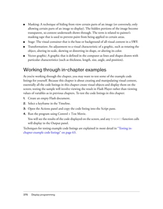 ■     Masking: A technique of hiding from view certain parts of an image (or conversely, only
      allowing certain parts of an image to display). The hidden portions of the image become
      transparent, so content underneath shows through. The term is related to painter’s
      masking tape that is used to prevent paint from being applied to certain areas.
■     Stage: The visual container that is the base or background of all visual content in a SWF.
■     Transformation: An adjustment to a visual characteristic of a graphic, such as rotating the
      object, altering its scale, skewing or distorting its shape, or altering its color.
■     Vector graphic: A graphic that is defined in the computer as lines and shapes drawn with
      particular characteristics (such as thickness, length, size, angle, and position).


Working through in-chapter examples
As you’re working through the chapter, you may want to test some of the example code
listings for yourself. Because this chapter is about creating and manipulating visual content,
essentially all the code listings in this chapter create visual objects and display them on the
screen; testing the sample will involve viewing the result in Flash Player rather than viewing
values of variables as in previous chapters. To test the code listings in this chapter:
1.    Create an empty Flash document.
2.    Select a keyframe in the Timeline.
3.    Open the Actions panel and copy the code listing into the Script pane.
4.    Run the program using Control > Test Movie.
      You will see the results of the code displayed on the screen, and any trace() function calls
      will display in the Output panel.
Techniques for testing example code listings are explained in more detail in “Testing in-
chapter example code listings” on page 63.




376     Display programming
 