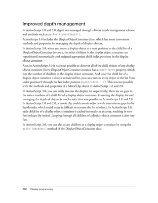 Improved depth management
In ActionScript 1.0 and 2.0, depth was managed through a linear depth management scheme
and methods such as getNextHighestDepth().
ActionScript 3.0 includes the DisplayObjectContainer class, which has more convenient
methods and properties for managing the depth of display objects.
In ActionScript 3.0, when you move a display object to a new position in the child list of a
DisplayObjectContainer instance, the other children in the display object container are
repositioned automatically and assigned appropriate child index positions in the display
object container.
Also, in ActionScript 3.0 it is always possible to discover all of the child objects of any display
object container. Every DisplayObjectContainer instance has a numChildren property, which
lists the number of children in the display object container. And since the child list of a
display object container is always an indexed list, you can examine every object in the list from
index position 0 through the last index position (numChildren - 1). This was not possible
with the methods and properties of a MovieClip object in ActionScript 1.0 and 2.0.
In ActionScript 3.0, you can easily traverse the display list sequentially; there are no gaps in
the index numbers of a child list of a display object container. Traversing the display list and
managing the depth of objects is much easier than was possible in ActionScript 1.0 and 2.0.
In ActionScript 1.0 and 2.0, a movie clip could contain objects with intermittent gaps in the
depth order, which could make it difficult to traverse the list of object. In ActionScript 3.0,
each child list of a display object container is cached internally as an array, resulting in very
fast lookups (by index). Looping through all children of a display object container is also very
fast.
In ActionScript 3.0, you can also access children in a display object container by using the
getChildByName()     method of the DisplayObjectContainer class.




380   Display programming
 