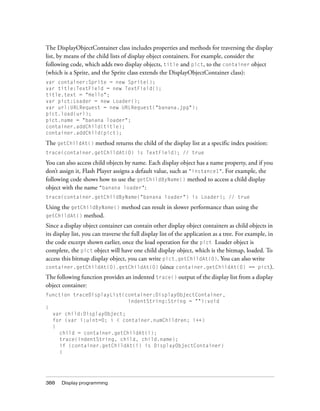 The DisplayObjectContainer class includes properties and methods for traversing the display
list, by means of the child lists of display object containers. For example, consider the
following code, which adds two display objects, title and pict, to the container object
(which is a Sprite, and the Sprite class extends the DisplayObjectContainer class):
var container:Sprite = new Sprite();
var title:TextField = new TextField();
title.text = "Hello";
var pict:Loader = new Loader();
var url:URLRequest = new URLRequest("banana.jpg");
pict.load(url);
pict.name = "banana loader";
container.addChild(title);
container.addChild(pict);

The getChildAt() method returns the child of the display list at a specific index position:
trace(container.getChildAt(0) is TextField); // true

You can also access child objects by name. Each display object has a name property, and if you
don’t assign it, Flash Player assigns a default value, such as "instance1". For example, the
following code shows how to use the getChildByName() method to access a child display
object with the name "banana loader":
trace(container.getChildByName("banana loader") is Loader); // true

Using the getChildByName() method can result in slower performance than using the
getChildAt() method.

Since a display object container can contain other display object containers as child objects in
its display list, you can traverse the full display list of the application as a tree. For example, in
the code excerpt shown earlier, once the load operation for the pict Loader object is
complete, the pict object will have one child display object, which is the bitmap, loaded. To
access this bitmap display object, you can write pict.getChildAt(0). You can also write
container.getChildAt(0).getChildAt(0) (since container.getChildAt(0) == pict).

The following function provides an indented trace() output of the display list from a display
object container:
function traceDisplayList(container:DisplayObjectContainer,
                           indentString:String = ""):void
{
  var child:DisplayObject;
  for (var i:uint=0; i < container.numChildren; i++)
  {
    child = container.getChildAt(i);
    trace(indentString, child, child.name);
    if (container.getChildAt(i) is DisplayObjectContainer)
    {




388    Display programming
 