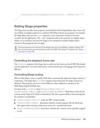 traceDisplayList(DisplayObjectContainer(child), indentString + "")
            }
        }
}


Setting Stage properties
The Stage class overrides most properties and methods of the DisplayObject class. If you call
one of these overridden properties or methods, Flash Player throws an exception. For example,
the Stage object does not have x or y properties, since its position is fixed as the main
container for the application. The x and y properties refer to the position of a display object
relative to its container, and since the Stage is not contained in another display object
container, these properties do not apply.
N OTE




            Some properties and methods of the Stage class are not available to display objects that
            are not in the same security sandbox as the first SWF file loaded. For details, see “Stage
            security” on page 781.




Controlling the playback frame rate
The framerate property of the Stage class is used to set the frame rate for all SWF files loaded
into the application. For more information, see the ActionScript 3.0 Language and Components
Reference.

Controlling Stage scaling
When a Flash Player screen is resized, Flash Player automatically adjusts the Stage contents to
compensate. The Stage class’s scaleMode property determines how the Stage contents are
adjusted. This property can be set to four different values, defined as constants in the
flash.display.StageScaleMode class.
For three of the scaleMode values (StageScaleMode.EXACT_FIT,
StageScaleMode.SHOW_ALL,        and StageScaleMode.NO_BORDER), Flash Player will scale the
contents of the Stage to fit within its boundaries.The three options differ in determining how
the scaling is accomplished:
■       StageScaleMode.EXACT_FIT           scales the SWF proportionally.
■       StageScaleMode.SHOW_ALL     determines whether a border appears, like the black bars
        that appear when viewing a wide-screen movie on a standard television.
■       StageScaleMode.NO_BORDER           determines whether the content can be partially cropped
        or not.



                                                                       Working with display objects   389
 