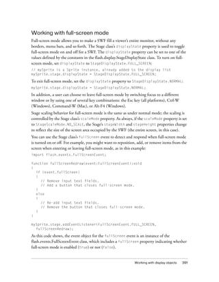 Working with full-screen mode
Full-screen mode allows you to make a SWF fill a viewer’s entire monitor, without any
borders, menu bars, and so forth. The Stage class’s displayState property is used to toggle
full-screen mode on and off for a SWF. The displayState property can be set to one of the
values defined by the constants in the flash.display.StageDisplayState class. To turn on full-
screen mode, set displayState to StageDisplayState.FULL_SCREEN:
// mySprite is a Sprite instance, already added to the display list
mySprite.stage.displayState = StageDisplayState.FULL_SCREEN;

To exit full-screen mode, set the displayState property to StageDisplayState.NORMAL:
mySprite.stage.displayState = StageDisplayState.NORMAL;

In addition, a user can choose to leave full-screen mode by switching focus to a different
window or by using one of several key combinations: the Esc key (all platforms), Ctrl-W
(Windows), Command-W (Mac), or Alt-F4 (Windows).
Stage scaling behavior for full-screen mode is the same as under normal mode; the scaling is
controlled by the Stage class’s scaleMode property. As always, if the scaleMode property is set
to StageScaleMode.NO_SCALE, the Stage’s stageWidth and stageHeight properties change
to reflect the size of the screen area occupied by the SWF (the entire screen, in this case).
You can use the Stage class’s fullScreen event to detect and respond when full-screen mode
is turned on or off. For example, you might want to reposition, add, or remove items from the
screen when entering or leaving full-screen mode, as in this example:
import flash.events.FullScreenEvent;

function fullScreenRedraw(event:FullScreenEvent):void
{
  if (event.fullScreen)
  {
    // Remove input text fields.
    // Add a button that closes full-screen mode.
  }
  else
  {
    // Re-add input text fields.
    // Remove the button that closes full-screen mode.
  }
}

mySprite.stage.addEventListener(FullScreenEvent.FULL_SCREEN,
  fullScreenRedraw);

As this code shows, the event object for the fullScreen event is an instance of the
flash.events.FullScreenEvent class, which includes a fullScreen property indicating whether
full-screen mode is enabled (true) or not (false).


                                                               Working with display objects   391
 