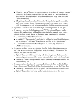 ■   Shape for a “canvas” for drawing content on-screen. In particular, if you want to create
        an instance for drawing shapes on the screen, and it won’t be a container for other
        display objects, you’ll gain significant performance benefits using Shape instead of
        Sprite or MovieClip.
    ■   MorphShape, StaticText, or SimpleButton for Flash authoring-specific items. (You
        can’t create instances of these classes programmatically, but you can create variables
        with these data types to refer to items created using the Flash authoring program.)
■   If you need a variable to refer to the main Stage, use the Stage class as its data type.
■   If you need a container for loading an external SWF file or image file, use a Loader
    instance. The loaded content will be added to the display list as a child of the Loader
    instance. Its data type will depend on the nature of the loaded content, as follows:
    ■   A loaded image will be a Bitmap instance.
    ■   A loaded SWF file written in ActionScript 3.0 will be a Sprite or MovieClip instance
        (or an instance of a subclass of those classes, as specified by the content creator).
    ■   A loaded SWF file written in ActionScript 1.0 or ActionScript 2.0 will be an
        AVM1Movie instance.
■   If you need an object to serve as a container for other display objects (whether or not
    you’ll also be drawing onto the display object using ActionScript), choose one of the
    DisplayObjectContainer subclasses:
    ■   Sprite if the object will be created using only ActionScript, or as the base class for a
        custom display object that will be created and manipulated solely with ActionScript.
    ■   MovieClip if you’re creating a variable to refer to a movie clip symbol created in the
        Flash authoring tool.
■   If you are creating a class that will be associated with a movie clip symbol in the Flash
    library, choose one of these DisplayObjectContainer subclasses as your class’s base class:
    ■   MovieClip if the associated movie clip symbol has content on more than one frame
    ■   Sprite if the associated movie clip symbol has content only on the first frame




394     Display programming
 