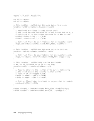 import flash.events.MouseEvent;

var offsetX:Number;
var offsetY:Number;

// This function is called when the mouse button is pressed.
function startDragging(event:MouseEvent):void
{
  // Record the difference (offset) between where
  // the cursor was when the mouse button was pressed and the x, y
  // coordinate of the circle when the mouse button was pressed.
  offsetX = event.stageX - circle.x;
  offsetY = event.stageY - circle.y;

    // tell Flash Player to start listening for the mouseMove event
    stage.addEventListener(MouseEvent.MOUSE_MOVE, dragCircle);
}

// This function is called when the mouse button is released.
function stopDragging(event:MouseEvent):void
{
  // Tell Flash Player to stop listening for the mouseMove event.
  stage.removeEventListener(MouseEvent.MOUSE_MOVE, dragCircle);
}

// This function is called every time the mouse moves,
// as long as the mouse button is pressed down.
function dragCircle(event:MouseEvent):void
{
  // Move the circle to the location of the cursor, maintaining
  // the offset between the cursor’s location and the
  // location of the dragged object.
  circle.x = event.stageX - offsetX;
  circle.y = event.stageY - offsetY;

    // Instruct Flash Player to refresh the screen after this event.
    event.updateAfterEvent();
}

circle.addEventListener(MouseEvent.MOUSE_DOWN, startDragging);
circle.addEventListener(MouseEvent.MOUSE_UP, stopDragging);




398    Display programming
 