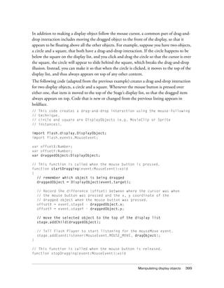 In addition to making a display object follow the mouse cursor, a common part of drag-and-
drop interaction includes moving the dragged object to the front of the display, so that it
appears to be floating above all the other objects. For example, suppose you have two objects,
a circle and a square, that both have a drag-and-drop interaction. If the circle happens to be
below the square on the display list, and you click and drag the circle so that the cursor is over
the square, the circle will appear to slide behind the square, which breaks the drag-and-drop
illusion. Instead, you can make it so that when the circle is clicked, it moves to the top of the
display list, and thus always appears on top of any other content.
The following code (adapted from the previous example) creates a drag-and-drop interaction
for two display objects, a circle and a square. Whenever the mouse button is pressed over
either one, that item is moved to the top of the Stage’s display list, so that the dragged item
always appears on top. Code that is new or changed from the previous listing appears in
boldface.
//   This code creates a drag-and-drop interaction using the mouse-following
//   technique.
//   circle and square are DisplayObjects (e.g. MovieClip or Sprite
//   instances).

import flash.display.DisplayObject;
import flash.events.MouseEvent;

var offsetX:Number;
var offsetY:Number;
var draggedObject:DisplayObject;

// This function is called when the mouse button is pressed.
function startDragging(event:MouseEvent):void
{
  // remember which object is being dragged
  draggedObject = DisplayObject(event.target);

     // Record the difference (offset) between where the cursor was when
     // the mouse button was pressed and the x, y coordinate of the
     // dragged object when the mouse button was pressed.
     offsetX = event.stageX - draggedObject.x;
     offsetY = event.stageY - draggedObject.y;

     // move the selected object to the top of the display list
     stage.addChild(draggedObject);

     // Tell Flash Player to start listening for the mouseMove event.
     stage.addEventListener(MouseEvent.MOUSE_MOVE, dragObject);
}

// This function is called when the mouse button is released.
function stopDragging(event:MouseEvent):void



                                                                 Manipulating display objects   399
 