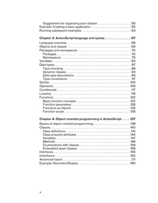 Suggestions for organizing your classes . . . . . . . . . . . . . . . . . . . . . . . 56
Example: Creating a basic application . . . . . . . . . . . . . . . . . . . . . . . . . . . 56
Running subsequent examples . . . . . . . . . . . . . . . . . . . . . . . . . . . . . . . . . 63

Chapter 3: ActionScript language and syntax . . . . . . . . . . . . . . . . 67
Language overview . . . . . . . . . . . . . . . . . . . . . . . . . . . . . . . . . . . . . . . . . . . . 68
Objects and classes . . . . . . . . . . . . . . . . . . . . . . . . . . . . . . . . . . . . . . . . . . . 69
Packages and namespaces . . . . . . . . . . . . . . . . . . . . . . . . . . . . . . . . . . . . 70
  Packages . . . . . . . . . . . . . . . . . . . . . . . . . . . . . . . . . . . . . . . . . . . . . . . . . . 70
  Namespaces . . . . . . . . . . . . . . . . . . . . . . . . . . . . . . . . . . . . . . . . . . . . . . . 75
Variables . . . . . . . . . . . . . . . . . . . . . . . . . . . . . . . . . . . . . . . . . . . . . . . . . . . . . 83
Data types . . . . . . . . . . . . . . . . . . . . . . . . . . . . . . . . . . . . . . . . . . . . . . . . . . . . 87
  Type checking . . . . . . . . . . . . . . . . . . . . . . . . . . . . . . . . . . . . . . . . . . . . . . 88
  Dynamic classes . . . . . . . . . . . . . . . . . . . . . . . . . . . . . . . . . . . . . . . . . . . . 93
  Data type descriptions . . . . . . . . . . . . . . . . . . . . . . . . . . . . . . . . . . . . . . . 94
  Type conversions . . . . . . . . . . . . . . . . . . . . . . . . . . . . . . . . . . . . . . . . . . . 97
Syntax . . . . . . . . . . . . . . . . . . . . . . . . . . . . . . . . . . . . . . . . . . . . . . . . . . . . . . 103
Operators . . . . . . . . . . . . . . . . . . . . . . . . . . . . . . . . . . . . . . . . . . . . . . . . . . . 109
Conditionals . . . . . . . . . . . . . . . . . . . . . . . . . . . . . . . . . . . . . . . . . . . . . . . . . . 117
Looping . . . . . . . . . . . . . . . . . . . . . . . . . . . . . . . . . . . . . . . . . . . . . . . . . . . . . .119
Functions. . . . . . . . . . . . . . . . . . . . . . . . . . . . . . . . . . . . . . . . . . . . . . . . . . . . 122
  Basic function concepts . . . . . . . . . . . . . . . . . . . . . . . . . . . . . . . . . . . . 122
  Function parameters . . . . . . . . . . . . . . . . . . . . . . . . . . . . . . . . . . . . . . . 128
  Functions as objects . . . . . . . . . . . . . . . . . . . . . . . . . . . . . . . . . . . . . . . 134
  Function scope . . . . . . . . . . . . . . . . . . . . . . . . . . . . . . . . . . . . . . . . . . . . 135

Chapter 4: Object-oriented programming in ActionScript . . . . . 137
Basics of object-oriented programming. . . . . . . . . . . . . . . . . . . . . . . . . 138
Classes. . . . . . . . . . . . . . . . . . . . . . . . . . . . . . . . . . . . . . . . . . . . . . . . . . . . . . 140
   Class definitions . . . . . . . . . . . . . . . . . . . . . . . . . . . . . . . . . . . . . . . . . . . .141
   Class property attributes . . . . . . . . . . . . . . . . . . . . . . . . . . . . . . . . . . . . 144
   Variables . . . . . . . . . . . . . . . . . . . . . . . . . . . . . . . . . . . . . . . . . . . . . . . . . . 147
   Methods . . . . . . . . . . . . . . . . . . . . . . . . . . . . . . . . . . . . . . . . . . . . . . . . . . 148
   Enumerations with classes . . . . . . . . . . . . . . . . . . . . . . . . . . . . . . . . . . 156
   Embedded asset classes. . . . . . . . . . . . . . . . . . . . . . . . . . . . . . . . . . . . 158
Interfaces. . . . . . . . . . . . . . . . . . . . . . . . . . . . . . . . . . . . . . . . . . . . . . . . . . . . 158
Inheritance. . . . . . . . . . . . . . . . . . . . . . . . . . . . . . . . . . . . . . . . . . . . . . . . . . . 162
Advanced topics . . . . . . . . . . . . . . . . . . . . . . . . . . . . . . . . . . . . . . . . . . . . . . 171
Example: GeometricShapes . . . . . . . . . . . . . . . . . . . . . . . . . . . . . . . . . . . 180




4
 