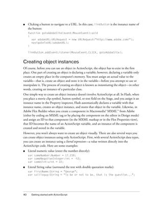 ■    Clicking a button to navigate to a URL. In this case, linkButton is the instance name of
     the button:
     function gotoAdobeSite(event:MouseEvent):void
     {
       var adobeURL:URLRequest = new URLRequest("http://www.adobe.com/");
       navigateToURL(adobeURL);
     }

     linkButton.addEventListener(MouseEvent.CLICK, gotoAdobeSite);


Creating object instances
Of course, before you can use an object in ActionScript, the object has to exist in the first
place. One part of creating an object is declaring a variable; however, declaring a variable only
creates an empty place in the computer’s memory. You must assign an actual value to the
variable—that is, create an object and store it in the variable—before you attempt to use or
manipulate it. The process of creating an object is known as instantiating the object—in other
words, creating an instance of a particular class.
One simple way to create an object instance doesn’t involve ActionScript at all. In Flash, when
you place a movie clip symbol, button symbol, or text field on the Stage, and you assign it an
instance name in the Property inspector, Flash automatically declares a variable with that
instance name, creates an object instance, and stores that object in the variable. Likewise, in
Adobe Flex Builder when you create a component in Macromedia® MXML™ from Adobe
(either by coding an MXML tag or by placing the component on the editor in Design mode)
and assign an ID to that component (in the MXML markup or in the Flex Properties view),
that ID becomes the name of an ActionScript variable, and an instance of the component is
created and stored in the variable.
However, you won’t always want to create an object visually. There are also several ways you
can create object instances using only ActionScript. First, with several ActionScript data types,
you can create an instance using a literal expression—a value written directly into the
ActionScript code. Here are some examples:
■    Literal numeric value (enter the number directly):
     var someNumber:Number = 17.239;
     var someNegativeInteger:int = -53;
     var someUint:uint = 22;

■    Literal String value (surround the text with double quotation marks):
     var firstName:String = "George";
     var soliloquy:String = "To be or not to be, that is the question...";




40     Getting started with ActionScript
 