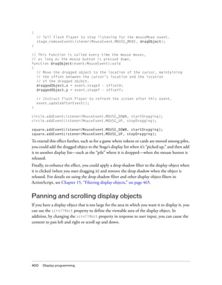 {
    // Tell Flash Player to stop listening for the mouseMove event.
    stage.removeEventListener(MouseEvent.MOUSE_MOVE, dragObject);
}

// This function is called every time the mouse moves,
// as long as the mouse button is pressed down.
function dragObject(event:MouseEvent):void
{
  // Move the dragged object to the location of the cursor, maintaining
  // the offset between the cursor’s location and the location
  // of the dragged object.
  draggedObject.x = event.stageX - offsetX;
  draggedObject.y = event.stageY - offsetY;

    // Instruct Flash Player to refresh the screen after this event.
    event.updateAfterEvent();
}

circle.addEventListener(MouseEvent.MOUSE_DOWN, startDragging);
circle.addEventListener(MouseEvent.MOUSE_UP, stopDragging);

square.addEventListener(MouseEvent.MOUSE_DOWN, startDragging);
square.addEventListener(MouseEvent.MOUSE_UP, stopDragging);

To extend this effect further, such as for a game where tokens or cards are moved among piles,
you could add the dragged object to the Stage’s display list when it’s “picked up,” and then add
it to another display list—such as the “pile” where it is dropped—when the mouse button is
released.
Finally, to enhance the effect, you could apply a drop shadow filter to the display object when
it is clicked (when you start dragging it) and remove the drop shadow when the object is
released. For details on using the drop shadow filter and other display object filters in
ActionScript, see Chapter 15, “Filtering display objects,” on page 465.


Panning and scrolling display objects
If you have a display object that is too large for the area in which you want it to display it, you
can use the scrollRect property to define the viewable area of the display object. In
addition, by changing the scrollRect property in response to user input, you can cause the
content to pan left and right or scroll up and down.




400    Display programming
 