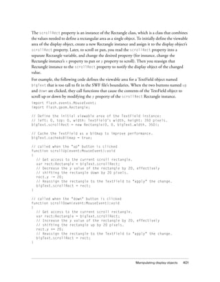 The scrollRect property is an instance of the Rectangle class, which is a class that combines
the values needed to define a rectangular area as a single object. To initially define the viewable
area of the display object, create a new Rectangle instance and assign it to the display object’s
scrollRect property. Later, to scroll or pan, you read the scrollRect property into a
separate Rectangle variable, and change the desired property (for instance, change the
Rectangle instance’s x property to pan or y property to scroll). Then you reassign that
Rectangle instance to the scrollRect property to notify the display object of the changed
value.
For example, the following code defines the viewable area for a TextField object named
bigText that is too tall to fit in the SWF file’s boundaries. When the two buttons named up
and down are clicked, they call functions that cause the contents of the TextField object to
scroll up or down by modifying the y property of the scrollRect Rectangle instance.
import flash.events.MouseEvent;
import flash.geom.Rectangle;

// Define the initial viewable area of the TextField instance:
// left: 0, top: 0, width: TextField’s width, height: 350 pixels.
bigText.scrollRect = new Rectangle(0, 0, bigText.width, 350);

// Cache the TextField as a bitmap to improve performance.
bigText.cacheAsBitmap = true;

// called when the "up" button is clicked
function scrollUp(event:MouseEvent):void
{
  // Get access to the current scroll rectangle.
  var rect:Rectangle = bigText.scrollRect;
  // Decrease the y value of the rectangle by 20, effectively
  // shifting the rectangle down by 20 pixels.
  rect.y -= 20;
  // Reassign the rectangle to the TextField to "apply" the change.
  bigText.scrollRect = rect;
}

// called when the "down" button is clicked
function scrollDown(event:MouseEvent):void
{
  // Get access to the current scroll rectangle.
  var rect:Rectangle = bigText.scrollRect;
  // Increase the y value of the rectangle by 20, effectively
  // shifting the rectangle up by 20 pixels.
  rect.y += 20;
  // Reassign the rectangle to the TextField to "apply" the change.
  bigText.scrollRect = rect;
}




                                                                  Manipulating display objects   401
 