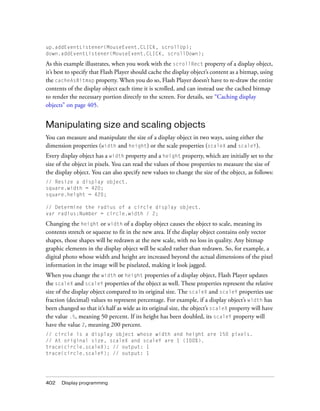 up.addEventListener(MouseEvent.CLICK, scrollUp);
down.addEventListener(MouseEvent.CLICK, scrollDown);

As this example illustrates, when you work with the scrollRect property of a display object,
it’s best to specify that Flash Player should cache the display object’s content as a bitmap, using
the cacheAsBitmap property. When you do so, Flash Player doesn’t have to re-draw the entire
contents of the display object each time it is scrolled, and can instead use the cached bitmap
to render the necessary portion directly to the screen. For details, see “Caching display
objects” on page 405.


Manipulating size and scaling objects
You can measure and manipulate the size of a display object in two ways, using either the
dimension properties (width and height) or the scale properties (scaleX and scaleY).
Every display object has a width property and a height property, which are initially set to the
size of the object in pixels. You can read the values of those properties to measure the size of
the display object. You can also specify new values to change the size of the object, as follows:
// Resize a display object.
square.width = 420;
square.height = 420;

// Determine the radius of a circle display object.
var radius:Number = circle.width / 2;

Changing the height or width of a display object causes the object to scale, meaning its
contents stretch or squeeze to fit in the new area. If the display object contains only vector
shapes, those shapes will be redrawn at the new scale, with no loss in quality. Any bitmap
graphic elements in the display object will be scaled rather than redrawn. So, for example, a
digital photo whose width and height are increased beyond the actual dimensions of the pixel
information in the image will be pixelated, making it look jagged.
When you change the width or height properties of a display object, Flash Player updates
the scaleX and scaleY properties of the object as well. These properties represent the relative
size of the display object compared to its original size. The scaleX and scaleY properties use
fraction (decimal) values to represent percentage. For example, if a display object’s width has
been changed so that it’s half as wide as its original size, the object’s scaleX property will have
the value .5, meaning 50 percent. If its height has been doubled, its scaleY property will
have the value 2, meaning 200 percent.
// circle is a display object whose width and height are 150 pixels.
// At original size, scaleX and scaleY are 1 (100%).
trace(circle.scaleX); // output: 1
trace(circle.scaleY); // output: 1




402   Display programming
 