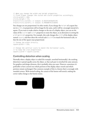 // When you change the width and height properties,
// Flash Player changes the scaleX and scaleY properties accordingly.
circle.width = 100;
circle.height = 75;
trace(circle.scaleX); // output: 0.6622516556291391
trace(circle.scaleY); // output: 0.4966887417218543

Size changes are not proportional. In other words, if you change the height of a square but
not its width, its proportions will no longer be the same, and it will be a rectangle instead of a
square. If you want to make relative changes to the size of a display object, you can set the
values of the scaleX and scaleY properties to resize the object, as an alternative to setting the
width or height properties. For example, this code changes the width of the display object
named square, and then alters the vertical scale (scaleY) to match the horizontal scale, so
that the size of the square stays proportional.
// Change the width directly.
square.width = 150;

// Change the vertical scale to match the horizontal scale,
// to keep the size proportional.
square.scaleY = square.scaleX;


Controlling distortion when scaling
Normally when a display object is scaled (for example, stretched horizontally), the resulting
distortion is spread equally across the object, so that each part is stretched the same amount.
For graphics and design elements, this is probably what you want. However, sometimes it’s
preferable to have control over which portions of the display object stretch and which
portions remain unchanged. One common example of this is a button that’s a rectangle with
rounded corners. With normal scaling, the corners of the button will stretch, making the
corner radius change as the button resizes.




                                                                 Manipulating display objects   403
 