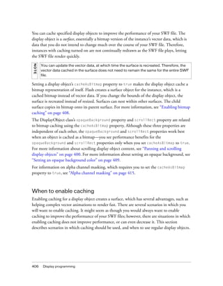 You can cache specified display objects to improve the performance of your SWF file. The
display object is a surface, essentially a bitmap version of the instance’s vector data, which is
data that you do not intend to change much over the course of your SWF file. Therefore,
instances with caching turned on are not continually redrawn as the SWF file plays, letting
the SWF file render quickly.
NOT E




        You can update the vector data, at which time the surface is recreated. Therefore, the
        vector data cached in the surface does not need to remain the same for the entire SWF
        file.

Setting a display object’s cacheAsBitmap property to true makes the display object cache a
bitmap representation of itself. Flash creates a surface object for the instance, which is a
cached bitmap instead of vector data. If you change the bounds of the display object, the
surface is recreated instead of resized. Surfaces can nest within other surfaces. The child
surface copies its bitmap onto its parent surface. For more information, see “Enabling bitmap
caching” on page 408.
The DisplayObject class’s opaqueBackground property and scrollRect property are related
to bitmap caching using the cacheAsBitmap property. Although these three properties are
independent of each other, the opaqueBackground and scrollRect properties work best
when an object is cached as a bitmap—you see performance benefits for the
opaqueBackground and scrollRect properties only when you set cacheAsBitmap to true.
For more information about scrolling display object content, see “Panning and scrolling
display objects” on page 400. For more information about setting an opaque background, see
“Setting an opaque background color” on page 409.
For information on alpha channel masking, which requires you to set the cacheAsBitmap
property to true, see “Alpha channel masking” on page 415.



When to enable caching
Enabling caching for a display object creates a surface, which has several advantages, such as
helping complex vector animations to render fast. There are several scenarios in which you
will want to enable caching. It might seem as though you would always want to enable
caching to improve the performance of your SWF files; however, there are situations in which
enabling caching does not improve performance, or can even decrease it. This section
describes scenarios in which caching should be used, and when to use regular display objects.




406      Display programming
 