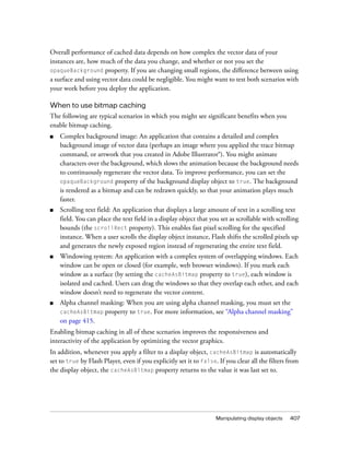 Overall performance of cached data depends on how complex the vector data of your
instances are, how much of the data you change, and whether or not you set the
opaqueBackground property. If you are changing small regions, the difference between using
a surface and using vector data could be negligible. You might want to test both scenarios with
your work before you deploy the application.

When to use bitmap caching
The following are typical scenarios in which you might see significant benefits when you
enable bitmap caching.
■   Complex background image: An application that contains a detailed and complex
    background image of vector data (perhaps an image where you applied the trace bitmap
    command, or artwork that you created in Adobe Illustrator®). You might animate
    characters over the background, which slows the animation because the background needs
    to continuously regenerate the vector data. To improve performance, you can set the
    opaqueBackground property of the background display object to true. The background
    is rendered as a bitmap and can be redrawn quickly, so that your animation plays much
    faster.
■   Scrolling text field: An application that displays a large amount of text in a scrolling text
    field. You can place the text field in a display object that you set as scrollable with scrolling
    bounds (the scrollRect property). This enables fast pixel scrolling for the specified
    instance. When a user scrolls the display object instance, Flash shifts the scrolled pixels up
    and generates the newly exposed region instead of regenerating the entire text field.
■   Windowing system: An application with a complex system of overlapping windows. Each
    window can be open or closed (for example, web browser windows). If you mark each
    window as a surface (by setting the cacheAsBitmap property to true), each window is
    isolated and cached. Users can drag the windows so that they overlap each other, and each
    window doesn’t need to regenerate the vector content.
■   Alpha channel masking: When you are using alpha channel masking, you must set the
    cacheAsBitmap property to true. For more information, see “Alpha channel masking”
    on page 415.
Enabling bitmap caching in all of these scenarios improves the responsiveness and
interactivity of the application by optimizing the vector graphics.
In addition, whenever you apply a filter to a display object, cacheAsBitmap is automatically
set to true by Flash Player, even if you explicitly set it to false. If you clear all the filters from
the display object, the cacheAsBitmap property returns to the value it was last set to.




                                                                    Manipulating display objects   407
 