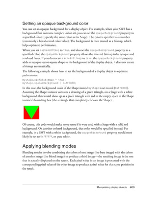 Setting an opaque background color
You can set an opaque background for a display object. For example, when your SWF has a
background that contains complex vector art, you can set the opaqueBackground property to
a specified color (typically the same color as the Stage). The color is specified as a number
(commonly a hexadecimal color value). The background is then treated as a bitmap, which
helps optimize performance.
When you set cacheAsBitmap to true, and also set the opaqueBackground property to a
specified color, the opaqueBackground property allows the internal bitmap to be opaque and
rendered faster. If you do not set cacheAsBitmap to true, the opaqueBackground property
adds an opaque vector-square shape to the background of the display object. It does not create
a bitmap automatically.
The following example shows how to set the background of a display object to optimize
performance:
myShape.cacheAsBitmap = true;
myShape.opaqueBackground = 0xFF0000;

In this case, the background color of the Shape named myShape is set to red (0xFF0000).
Assuming the Shape instance contains a drawing of a green triangle, on a Stage with a white
background, this would show up as a green triangle with red in the empty space in the Shape
instance’s bounding box (the rectangle that completely encloses the Shape).




Of course, this code would make more sense if it were used with a Stage with a solid red
background. On another colored background, that color would be specified instead. For
example, in a SWF with a white background, the opaqueBackground property would most
likely be set to 0xFFFFFF, or pure white.


Applying blending modes
Blending modes involve combining the colors of one image (the base image) with the colors
of another image (the blend image) to produce a third image—the resulting image is the one
that is actually displayed on the screen. Each pixel value in an image is processed with the
corresponding pixel value of the other image to produce a pixel value for that same position in
the result.




                                                               Manipulating display objects   409
 
