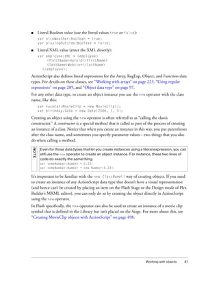 ■       Literal Boolean value (use the literal values true or false):
        var niceWeather:Boolean = true;
        var playingOutside:Boolean = false;

■       Literal XML value (enter the XML directly):
        var employee:XML = <employee>
            <firstName>Harold</firstName>
            <lastName>Webster</lastName>
          </employee>;

ActionScript also defines literal expressions for the Array, RegExp, Object, and Function data
types. For details on these classes, see “Working with arrays” on page 223, “Using regular
expressions” on page 285, and “Object data type” on page 97.
For any other data type, to create an object instance you use the new operator with the class
name, like this:
        var raceCar:MovieClip = new MovieClip();
        var birthday:Date = new Date(2006, 7, 9);

Creating an object using the new operator is often referred to as “calling the class’s
constructor.” A constructor is a special method that is called as part of the process of creating
an instance of a class. Notice that when you create an instance in this way, you put parentheses
after the class name, and sometimes you specify parameter values—two things that you also
do when calling a method.
N OTE




         Even for those data types that let you create instances using a literal expression, you can
         still use the new operator to create an object instance. For instance, these two lines of
         code do exactly the same thing:
         var someNumber:Number = 6.33;
         var someNumber:Number = new Number(6.33);

It’s important to be familiar with the new ClassName() way of creating objects. If you need
to create an instance of any ActionScript data type that doesn’t have a visual representation
(and hence can’t be created by placing an item on the Flash Stage or the Design mode of Flex
Builder’s MXML editor), you can only do so by creating the object directly in ActionScript
using the new operator.
In Flash specifically, the new operator can also be used to create an instance of a movie clip
symbol that is defined in the Library but isn’t placed on the Stage. For more about this, see
“Creating MovieClip objects with ActionScript” on page 498.




                                                                          Working with objects    41
 