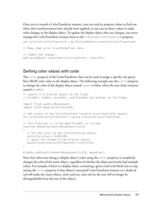 Once you’ve created a ColorTransform instance, you can read its property values to find out
what color transformations have already been applied, or you can set those values to make
color changes to the display object. To update the display object after any changes, you must
reassign the ColorTransform instance back to the transform.colorTransform property.
var colorInfo:ColorTransform = my DisplayObject.transform.colorTransform;

// Make some color transformations here.

// Commit the change.
myDisplayObject.transform.colorTransform = colorInfo;




Setting color values with code
The color property of the ColorTransform class can be used to assign a specific red, green,
blue (RGB) color value to the display object. The following example uses the color property
to change the color of the display object named square to blue, when the user clicks a button
named blueBtn:
// square is a display object on the Stage.
// blueBtn, redBtn, greenBtn, and blackBtn are buttons on the Stage.

import flash.events.MouseEvent;
import flash.geom.ColorTransform;

// Get access to the ColorTransform instance associated with square.
var colorInfo:ColorTransform = square.transform.colorTransform;

// This function is called when blueBtn is clicked.
function makeBlue(event:MouseEvent):void
{
  // Set the color of the ColorTransform object.
  colorInfo.color = 0x003399;
  // apply the change to the display object
  square.transform.colorTransform = colorInfo;
}

blueBtn.addEventListener(MouseEvent.CLICK, makeBlue);

Note that when you change a display object’s color using the color property, it completely
changes the color of the entire object, regardless of whether the object previously had multiple
colors. For example, if there is a display object containing a green circle with black text on top,
setting the color property of that object’s associated ColorTransform instance to a shade of
red will make the entire object, circle and text, turn red (so the text will no longer be
distinguishable from the rest of the object).



                                                                  Manipulating display objects   411
 