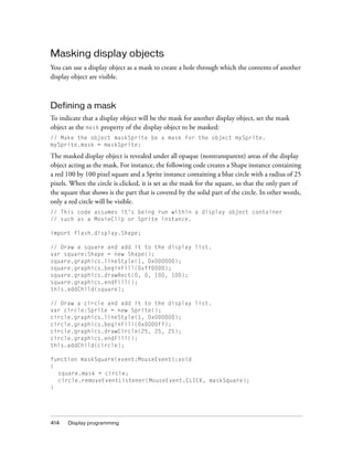 Masking display objects
You can use a display object as a mask to create a hole through which the contents of another
display object are visible.



Defining a mask
To indicate that a display object will be the mask for another display object, set the mask
object as the mask property of the display object to be masked:
// Make the object maskSprite be a mask for the object mySprite.
mySprite.mask = maskSprite;

The masked display object is revealed under all opaque (nontransparent) areas of the display
object acting as the mask. For instance, the following code creates a Shape instance containing
a red 100 by 100 pixel square and a Sprite instance containing a blue circle with a radius of 25
pixels. When the circle is clicked, it is set as the mask for the square, so that the only part of
the square that shows is the part that is covered by the solid part of the circle. In other words,
only a red circle will be visible.
// This code assumes it’s being run within a display object container
// such as a MovieClip or Sprite instance.

import flash.display.Shape;

// Draw a square and add it to the display list.
var square:Shape = new Shape();
square.graphics.lineStyle(1, 0x000000);
square.graphics.beginFill(0xff0000);
square.graphics.drawRect(0, 0, 100, 100);
square.graphics.endFill();
this.addChild(square);

// Draw a circle and add it to the display list.
var circle:Sprite = new Sprite();
circle.graphics.lineStyle(1, 0x000000);
circle.graphics.beginFill(0x0000ff);
circle.graphics.drawCircle(25, 25, 25);
circle.graphics.endFill();
this.addChild(circle);

function maskSquare(event:MouseEvent):void
{
  square.mask = circle;
  circle.removeEventListener(MouseEvent.CLICK, maskSquare);
}




414   Display programming
 