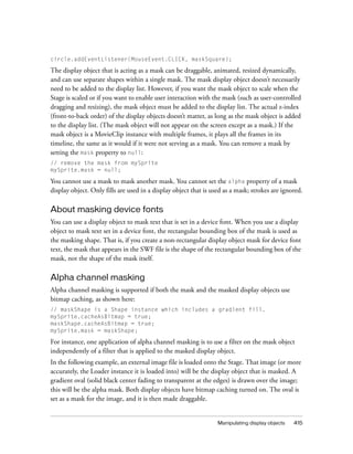 circle.addEventListener(MouseEvent.CLICK, maskSquare);

The display object that is acting as a mask can be draggable, animated, resized dynamically,
and can use separate shapes within a single mask. The mask display object doesn’t necessarily
need to be added to the display list. However, if you want the mask object to scale when the
Stage is scaled or if you want to enable user interaction with the mask (such as user-controlled
dragging and resizing), the mask object must be added to the display list. The actual z-index
(front-to-back order) of the display objects doesn’t matter, as long as the mask object is added
to the display list. (The mask object will not appear on the screen except as a mask.) If the
mask object is a MovieClip instance with multiple frames, it plays all the frames in its
timeline, the same as it would if it were not serving as a mask. You can remove a mask by
setting the mask property to null:
// remove the mask from mySprite
mySprite.mask = null;

You cannot use a mask to mask another mask. You cannot set the alpha property of a mask
display object. Only fills are used in a display object that is used as a mask; strokes are ignored.

About masking device fonts
You can use a display object to mask text that is set in a device font. When you use a display
object to mask text set in a device font, the rectangular bounding box of the mask is used as
the masking shape. That is, if you create a non-rectangular display object mask for device font
text, the mask that appears in the SWF file is the shape of the rectangular bounding box of the
mask, not the shape of the mask itself.

Alpha channel masking
Alpha channel masking is supported if both the mask and the masked display objects use
bitmap caching, as shown here:
// maskShape is a Shape instance which includes a gradient fill.
mySprite.cacheAsBitmap = true;
maskShape.cacheAsBitmap = true;
mySprite.mask = maskShape;

For instance, one application of alpha channel masking is to use a filter on the mask object
independently of a filter that is applied to the masked display object.
In the following example, an external image file is loaded onto the Stage. That image (or more
accurately, the Loader instance it is loaded into) will be the display object that is masked. A
gradient oval (solid black center fading to transparent at the edges) is drawn over the image;
this will be the alpha mask. Both display objects have bitmap caching turned on. The oval is
set as a mask for the image, and it is then made draggable.


                                                                  Manipulating display objects   415
 