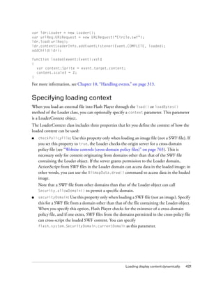 var ldr:Loader = new Loader();
var urlReq:URLRequest = new URLRequest("Circle.swf");
ldr.load(urlReq);
ldr.contentLoaderInfo.addEventListener(Event.COMPLETE, loaded);
addChild(ldr);

function loaded(event:Event):void
{
  var content:Sprite = event.target.content;
  content.scaleX = 2;
}

For more information, see Chapter 10, “Handling events,” on page 313.


Specifying loading context
When you load an external file into Flash Player through the load() or loadBytes()
method of the Loader class, you can optionally specify a context parameter. This parameter
is a LoaderContext object.
The LoaderContext class includes three properties that let you define the context of how the
loaded content can be used:
■   checkPolicyFile:     Use this property only when loading an image file (not a SWF file). If
    you set this property to true, the Loader checks the origin server for a cross-domain
    policy file (see “Website controls (cross-domain policy files)” on page 765). This is
    necessary only for content originating from domains other than that of the SWF file
    containing the Loader object. If the server grants permission to the Loader domain,
    ActionScript from SWF files in the Loader domain can access data in the loaded image; in
    other words, you can use the BitmapData.draw() command to access data in the loaded
    image.
    Note that a SWF file from other domains than that of the Loader object can call
    Security.allowDomain() to permit a specific domain.
■   securityDomain: Use this property only when loading a SWF file (not an image). Specify
    this for a SWF file from a domain other than that of the file containing the Loader object.
    When you specify this option, Flash Player checks for the existence of a cross-domain
    policy file, and if one exists, SWF files from the domains permitted in the cross-policy file
    can cross-script the loaded SWF content. You can specify
    flash.system.SecurityDomain.currentDomain as this parameter.




                                                         Loading display content dynamically   421
 
