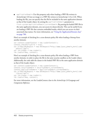 ■   applicationDomain: Use this property only when loading a SWF file written in
    ActionScript 3.0 (not an image or a SWF file written in ActionScript 1.0 or 2.0). When
    loading the file, you can specify that the file be included in the same application domain
    as that of the Loader object, by setting the applicationDomain parameter to
    flash.system.ApplicationDomain.currentDomain. By putting the loaded SWF file in
    the same application domain, you can access its classes directly. This can be useful if you
    are loading a SWF file that contains embedded media, which you can access via their
    associated class names. For more information, see “Using the ApplicationDomain class”
    on page 700.
Here’s an example of checking for a cross-domain policy file when loading a bitmap from
another domain:
var context:LoaderContext = new LoaderContext();
context.checkPolicyFile = true;
var urlReq:URLRequest = new URLRequest("http://www.[your_domain_here].com/
  photo11.jpg");
var ldr:Loader = new Loader();
ldr.load(urlReq, context);

Here’s an example of checking for a cross-domain policy file when loading a SWF from
another domain, in order to place the file in the same security sandbox as the Loader object.
Additionally, the code adds the classes in the loaded SWF file to the same application domain
as that of the Loader object:
var context:LoaderContext = new LoaderContext();
context.securityDomain = SecurityDomain.currentDomain;
context.applicationDomain = ApplicationDomain.currentDomain;
var urlReq:URLRequest = new URLRequest("http://www.[your_domain_here].com/
  library.swf");
var ldr:Loader = new Loader();
ldr.load(urlReq, context);

For more information, see the LoaderContext class in the ActionScript 3.0 Language and
Components Reference.




422   Display programming
 