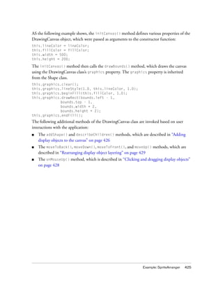 AS the following example shows, the initCanvas() method defines various properties of the
DrawingCanvas object, which were passed as arguments to the constructor function:
this.lineColor = lineColor;
this.fillColor = fillColor;
this.width = 500;
this.height = 200;

The initCanvas() method then calls the drawBounds() method, which draws the canvas
using the DrawingCanvas class’s graphics property. The graphics property is inherited
from the Shape class.
this.graphics.clear();
this.graphics.lineStyle(1.0, this.lineColor, 1.0);
this.graphics.beginFill(this.fillColor, 1.0);
this.graphics.drawRect(bounds.left - 1,
              bounds.top - 1,
              bounds.width + 2,
              bounds.height + 2);
this.graphics.endFill();
The following additional methods of the DrawingCanvas class are invoked based on user
interactions with the application:
■   The addShape() and describeChildren() methods, which are described in “Adding
    display objects to the canvas” on page 426
■   The moveToBack(), moveDown(), moveToFront(), and moveUp() methods, which are
    described in “Rearranging display object layering” on page 429
■   The onMouseUp() method, which is described in “Clicking and dragging display objects”
    on page 428




                                                              Example: SpriteArranger   425
 