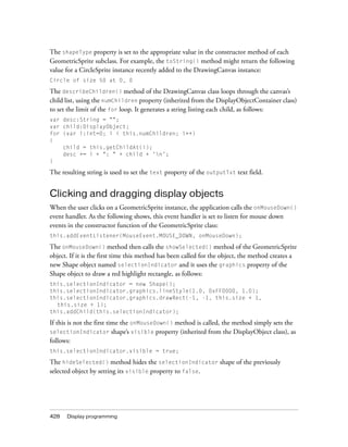 The shapeType property is set to the appropriate value in the constructor method of each
GeometricSprite subclass. For example, the toString() method might return the following
value for a CircleSprite instance recently added to the DrawingCanvas instance:
Circle of size 50 at 0, 0

The describeChildren() method of the DrawingCanvas class loops through the canvas’s
child list, using the numChildren property (inherited from the DisplayObjectContainer class)
to set the limit of the for loop. It generates a string listing each child, as follows:
var desc:String = "";
var child:DisplayObject;
for (var i:int=0; i < this.numChildren; i++)
{
    child = this.getChildAt(i);
    desc += i + ": " + child + 'n';
}

The resulting string is used to set the text property of the outputTxt text field.


Clicking and dragging display objects
When the user clicks on a GeometricSprite instance, the application calls the onMouseDown()
event handler. As the following shows, this event handler is set to listen for mouse down
events in the constructor function of the GeometricSprite class:
this.addEventListener(MouseEvent.MOUSE_DOWN, onMouseDown);

The onMouseDown() method then calls the showSelected() method of the GeometricSprite
object. If it is the first time this method has been called for the object, the method creates a
new Shape object named selectionIndicator and it uses the graphics property of the
Shape object to draw a red highlight rectangle, as follows:
this.selectionIndicator = new Shape();
this.selectionIndicator.graphics.lineStyle(1.0, 0xFF0000, 1.0);
this.selectionIndicator.graphics.drawRect(-1, -1, this.size + 1,
  this.size + 1);
this.addChild(this.selectionIndicator);

If this is not the first time the onMouseDown() method is called, the method simply sets the
selectionIndicator shape’s visible property (inherited from the DisplayObject class), as
follows:
this.selectionIndicator.visible = true;

The hideSelected() method hides the selectionIndicator shape of the previously
selected object by setting its visible property to false.




428   Display programming
 