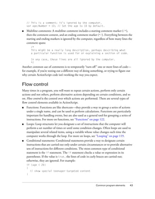 // This is a comment; it’s ignored by the computer.
    var age:Number = 10; // Set the age to 10 by default.

■   Multiline comments: A multiline comment includes a starting comment marker (/*),
    then the comment content, and an ending comment marker (*/). Everything between the
    starting and ending markers is ignored by the computer, regardless of how many lines the
    comment spans:
       /*
       This might be a really long description, perhaps describing what
       a particular function is used for or explaining a section of code.

       In any case, these lines are all ignored by the computer.
       */
Another common use of comments is to temporarily “turn off ” one or more lines of code—
for example, if you’re testing out a different way of doing something, or trying to figure out
why certain ActionScript code isn’t working the way you expect.


Flow control
Many times in a program, you will want to repeat certain actions, perform only certain
actions and not others, perform alternative actions depending on certain conditions, and so
on. Flow control is the control over which actions are performed. There are several types of
flow control elements available in ActionScript.
■   Functions: Functions are like shortcuts—they provide a way to group a series of actions
    under a single name, and can be used to perform calculations. Functions are particularly
    important for handling events, but are also used as a general tool for grouping a series of
    instructions. For more on functions, see “Functions” on page 122.
■   Loops: Loop structures let you designate a set of instructions that the computer will
    perform a set number of times or until some condition changes. Often loops are used to
    manipulate several related items, using a variable whose value changes each time the
    computer works through the loop. For more on loops, see “Looping” on page 119.
■   Conditional statements: Conditional statements provide a way to designate certain
    instructions that are carried out only under certain circumstances or to provide alternative
    sets of instructions for different conditions. The most common type of conditional
    statement is the if statement. The if statement checks a value or expression in its
    parentheses. If the value is true, the lines of code in curly braces are carried out;
    otherwise, they are ignored. For example:
    if (age < 20)
    {
      // show special teenager-targeted content
    }



                                                                Common program elements       43
 
