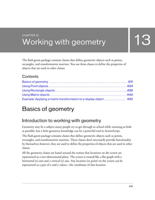 CHAPTER 13


Working with geometry                                                                                                                13
The flash.geom package contains classes that define geometric objects such as points,
rectangles, and transformation matrixes. You use these classes to define the properties of
objects that are used in other classes.

Contents
Basics of geometry . . . . . . . . . . . . . . . . . . . . . . . . . . . . . . . . . . . . . . . . . . . . . . . . . . . . . . 431
Using Point objects . . . . . . . . . . . . . . . . . . . . . . . . . . . . . . . . . . . . . . . . . . . . . . . . . . . . . 434
Using Rectangle objects . . . . . . . . . . . . . . . . . . . . . . . . . . . . . . . . . . . . . . . . . . . . . . . . . .436
Using Matrix objects . . . . . . . . . . . . . . . . . . . . . . . . . . . . . . . . . . . . . . . . . . . . . . . . . . . . 440
Example: Applying a matrix transformation to a display object . . . . . . . . . . . . . . . 442


Basics of geometry

Introduction to working with geometry
Geometry may be a subject many people try to get through in school while retaining as little
as possible, but a little geometry knowledge can be a powerful tool in ActionScript.
The flash.geom package contains classes that define geometric objects such as points,
rectangles, and transformation matrixes. These classes don’t necessarily provide functionality
by themselves; however, they are used to define the properties of objects that are used in other
classes.
All the geometry classes are based around the notion that locations on the screen are
represented as a two-dimensional plane. The screen is treated like a flat graph with a
horizontal (x) axis and a vertical (y) axis. Any location (or point) on the screen can be
represented as a pair of x and y values—the coordinates of that location.




                                                                                                                             431
 
