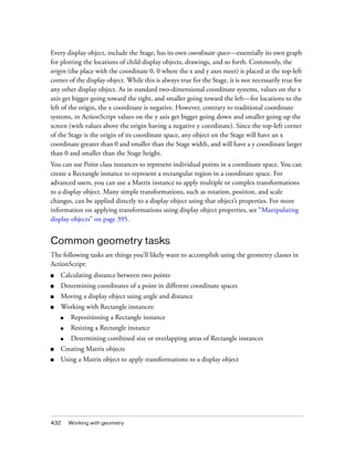 Every display object, include the Stage, has its own coordinate space—essentially its own graph
for plotting the locations of child display objects, drawings, and so forth. Commonly, the
origin (the place with the coordinate 0, 0 where the x and y axes meet) is placed at the top-left
corner of the display object. While this is always true for the Stage, it is not necessarily true for
any other display object. As in standard two-dimensional coordinate systems, values on the x
axis get bigger going toward the right, and smaller going toward the left—for locations to the
left of the origin, the x coordinate is negative. However, contrary to traditional coordinate
systems, in ActionScript values on the y axis get bigger going down and smaller going up the
screen (with values above the origin having a negative y coordinate). Since the top-left corner
of the Stage is the origin of its coordinate space, any object on the Stage will have an x
coordinate greater than 0 and smaller than the Stage width, and will have a y coordinate larger
than 0 and smaller than the Stage height.
You can use Point class instances to represent individual points in a coordinate space. You can
create a Rectangle instance to represent a rectangular region in a coordinate space. For
advanced users, you can use a Matrix instance to apply multiple or complex transformations
to a display object. Many simple transformations, such as rotation, position, and scale
changes, can be applied directly to a display object using that object’s properties. For more
information on applying transformations using display object properties, see “Manipulating
display objects” on page 395.


Common geometry tasks
The following tasks are things you’ll likely want to accomplish using the geometry classes in
ActionScript:
■   Calculating distance between two points
■   Determining coordinates of a point in different coordinate spaces
■   Moving a display object using angle and distance
■   Working with Rectangle instances:
    ■   Repositioning a Rectangle instance
    ■   Resizing a Rectangle instance
    ■   Determining combined size or overlapping areas of Rectangle instances
■   Creating Matrix objects
■   Using a Matrix object to apply transformations to a display object




432     Working with geometry
 